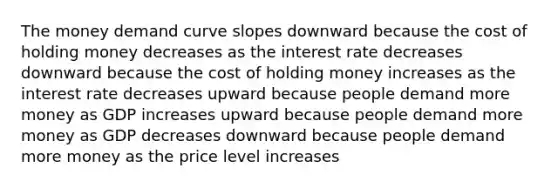 The money demand curve slopes downward because the cost of holding money decreases as the interest rate decreases downward because the cost of holding money increases as the interest rate decreases upward because people demand more money as GDP increases upward because people demand more money as GDP decreases downward because people demand more money as the price level increases