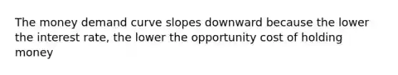 The money demand curve slopes downward because the lower the interest rate, the lower the opportunity cost of holding money