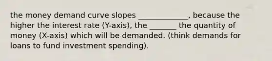 the money demand curve slopes _____________, because the higher the interest rate (Y-axis), the _______ the quantity of money (X-axis) which will be demanded. (think demands for loans to fund investment spending).