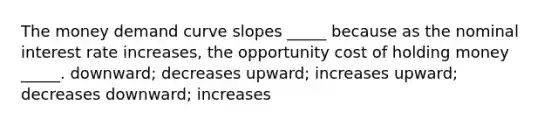 The money demand curve slopes _____ because as the nominal interest rate increases, the opportunity cost of holding money _____. downward; decreases upward; increases upward; decreases downward; increases