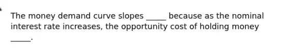 The money demand curve slopes _____ because as the nominal interest rate increases, the opportunity cost of holding money _____.