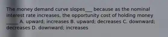 The money demand curve slopes___ because as the nominal interest rate increases, the opportunity cost of holding money _____ A. upward; increases B. upward; decreases C. downward; decreases D. downward; increases