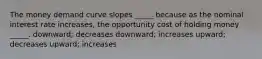 The money demand curve slopes _____ because as the nominal interest rate increases, the opportunity cost of holding money _____. downward; decreases downward; increases upward; decreases upward; increases