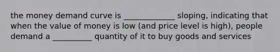 the money demand curve is _____________ sloping, indicating that when the value of money is low (and price level is high), people demand a __________ quantity of it to buy goods and services