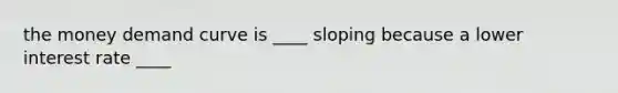 the money demand curve is ____ sloping because a lower interest rate ____