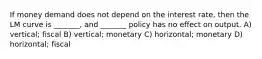 If money demand does not depend on the interest rate, then the LM curve is _______, and _______ policy has no effect on output. A) vertical; fiscal B) vertical; monetary C) horizontal; monetary D) horizontal; fiscal