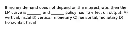 If money demand does not depend on the interest rate, then the LM curve is _______, and _______ policy has no effect on output. A) vertical; fiscal B) vertical; monetary C) horizontal; monetary D) horizontal; fiscal