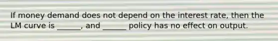 If money demand does not depend on the interest rate, then the LM curve is ______, and ______ policy has no effect on output.