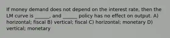 If money demand does not depend on the interest rate, then the LM curve is ______, and ______ policy has no effect on output. A) horizontal; fiscal B) vertical; fiscal C) horizontal; monetary D) vertical; monetary