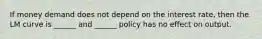 If money demand does not depend on the interest rate, then the LM curve is ______ and ______ policy has no effect on output.