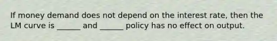 If money demand does not depend on the interest rate, then the LM curve is ______ and ______ policy has no effect on output.