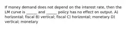 If money demand does not depend on the interest rate, then the LM curve is ______ and ______ policy has no effect on output. A) horizontal; fiscal B) vertical; fiscal C) horizontal; monetary D) vertical; monetary