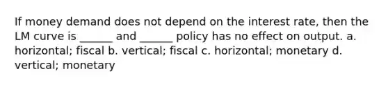 If money demand does not depend on the interest rate, then the LM curve is ______ and ______ policy has no effect on output. a. horizontal; fiscal b. vertical; fiscal c. horizontal; monetary d. vertical; monetary