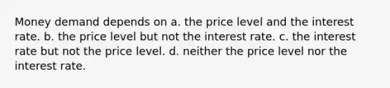 Money demand depends on a. the price level and the interest rate. b. the price level but not the interest rate. c. the interest rate but not the price level. d. neither the price level nor the interest rate.