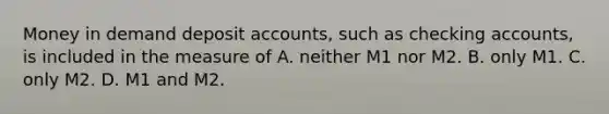 Money in demand deposit​ accounts, such as checking​ accounts, is included in the measure of A. neither M1 nor M2. B. only M1. C. only M2. D. M1 and M2.