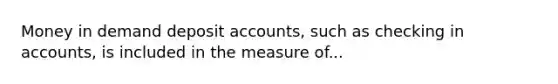 Money in demand deposit accounts, such as checking in accounts, is included in the measure of...