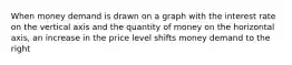 When money demand is drawn on a graph with the interest rate on the vertical axis and the quantity of money on the horizontal axis, an increase in the price level shifts money demand to the right