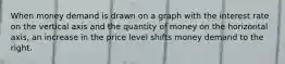 When money demand is drawn on a graph with the interest rate on the vertical axis and the quantity of money on the horizontal axis, an increase in the price level shifts money demand to the right.