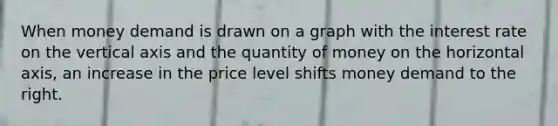 When money demand is drawn on a graph with the interest rate on the vertical axis and the quantity of money on the horizontal axis, an increase in the price level shifts money demand to the right.