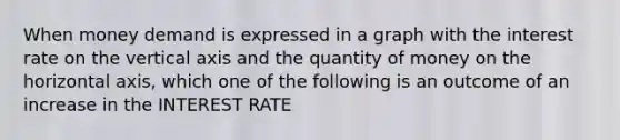 When money demand is expressed in a graph with the interest rate on the vertical axis and the quantity of money on the horizontal axis, which one of the following is an outcome of an increase in the INTEREST RATE