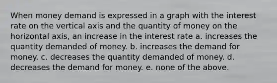 When money demand is expressed in a graph with the interest rate on the vertical axis and the quantity of money on the horizontal axis, an increase in the interest rate a. increases the quantity demanded of money. b. increases the demand for money. c. decreases the quantity demanded of money. d. decreases the demand for money. e. none of the above.