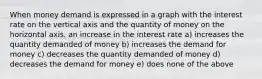 When money demand is expressed in a graph with the interest rate on the vertical axis and the quantity of money on the horizontal axis, an increase in the interest rate a) increases the quantity demanded of money b) increases the demand for money c) decreases the quantity demanded of money d) decreases the demand for money e) does none of the above