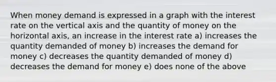 When money demand is expressed in a graph with the interest rate on the vertical axis and the quantity of money on the horizontal axis, an increase in the interest rate a) increases the quantity demanded of money b) increases the demand for money c) decreases the quantity demanded of money d) decreases the demand for money e) does none of the above