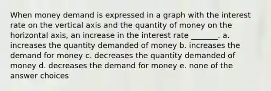 When money demand is expressed in a graph with the interest rate on the vertical axis and the quantity of money on the horizontal axis, an increase in the interest rate _______. a. increases the quantity demanded of money b. increases the demand for money c. decreases the quantity demanded of money d. decreases the demand for money e. none of the answer choices