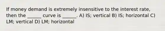 If money demand is extremely insensitive to the interest rate, then the ______ curve is ______. A) IS; vertical B) IS; horizontal C) LM; vertical D) LM; horizontal