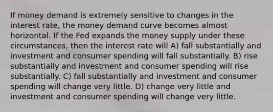 If money demand is extremely sensitive to changes in the interest rate, the money demand curve becomes almost horizontal. If the Fed expands the money supply under these circumstances, then the interest rate will A) fall substantially and investment and consumer spending will fall substantially. B) rise substantially and investment and consumer spending will rise substantially. C) fall substantially and investment and consumer spending will change very little. D) change very little and investment and consumer spending will change very little.