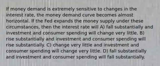 If money demand is extremely sensitive to changes in the interest rate, the money demand curve becomes almost horizontal. If the Fed expands the money supply under these circumstances, then the interest rate will A) fall substantially and investment and consumer spending will change very little. B) rise substantially and investment and consumer spending will rise substantially. C) change very little and investment and consumer spending will change very little. D) fall substantially and investment and consumer spending will fall substantially.