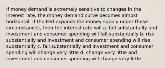 If money demand is extremely sensitive to changes in the interest rate, the money demand curve becomes almost horizontal. If the Fed expands the money supply under these circumstances, then the interest rate will a. fall substantially and investment and consumer spending will fall substantially b. rise substantially and investment and consumer spending will rise substantially c. fall substantially and investment and consumer spending will change very little d. change very little and investment and consumer spending will change very little