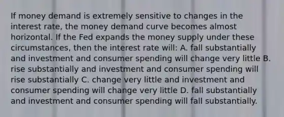 If money demand is extremely sensitive to changes in the interest rate, the money demand curve becomes almost horizontal. If the Fed expands the money supply under these circumstances, then the interest rate will: A. fall substantially and investment and consumer spending will change very little B. rise substantially and investment and consumer spending will rise substantially C. change very little and investment and consumer spending will change very little D. fall substantially and investment and consumer spending will fall substantially.