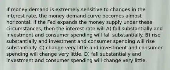 If money demand is extremely sensitive to changes in the interest rate, the money demand curve becomes almost horizontal. If the Fed expands the money supply under these circumstances, then the interest rate will A) fall substantially and investment and consumer spending will fall substantially. B) rise substantially and investment and consumer spending will rise substantially. C) change very little and investment and consumer spending will change very little. D) fall substantially and investment and consumer spending will change very little.