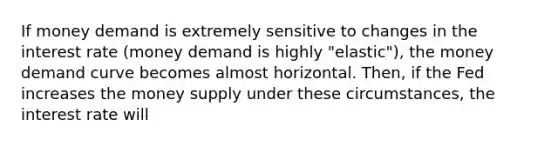 If money demand is extremely sensitive to changes in the interest rate (money demand is highly "elastic"), the money demand curve becomes almost horizontal. Then, if the Fed increases the money supply under these circumstances, the interest rate will