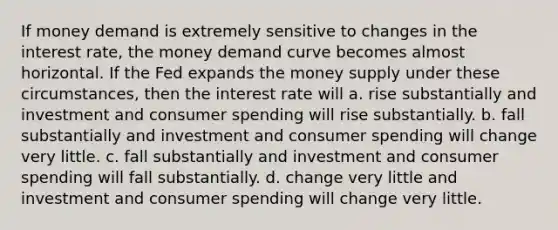 If money demand is extremely sensitive to changes in the interest rate, the money demand curve becomes almost horizontal. If the Fed expands the money supply under these circumstances, then the interest rate will a. rise substantially and investment and consumer spending will rise substantially. b. fall substantially and investment and consumer spending will change very little. c. fall substantially and investment and consumer spending will fall substantially. d. change very little and investment and consumer spending will change very little.