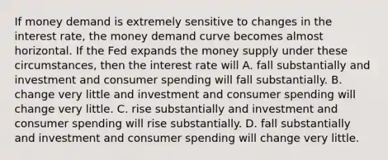 If money demand is extremely sensitive to changes in the interest​ rate, the money demand curve becomes almost horizontal. If the Fed expands the money supply under these​ circumstances, then the interest rate will A. fall substantially and investment and consumer spending will fall substantially. B. change very little and investment and consumer spending will change very little. C. rise substantially and investment and consumer spending will rise substantially. D. fall substantially and investment and consumer spending will change very little.