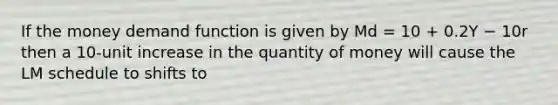 If the money demand function is given by Md = 10 + 0.2Y − 10r then a 10-unit increase in the quantity of money will cause the LM schedule to shifts to