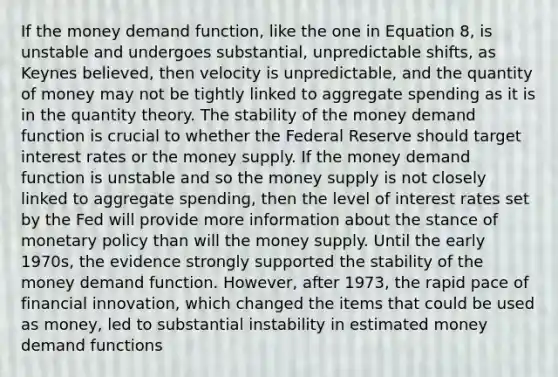 If the money demand function, like the one in Equation 8, is unstable and undergoes substantial, unpredictable shifts, as Keynes believed, then velocity is unpredictable, and the quantity of money may not be tightly linked to aggregate spending as it is in the quantity theory. The stability of the money demand function is crucial to whether the Federal Reserve should target interest rates or the money supply. If the money demand function is unstable and so the money supply is not closely linked to aggregate spending, then the level of interest rates set by the Fed will provide more information about the stance of monetary policy than will the money supply. Until the early 1970s, the evidence strongly supported the stability of the money demand function. However, after 1973, the rapid pace of financial innovation, which changed the items that could be used as money, led to substantial instability in estimated money demand functions