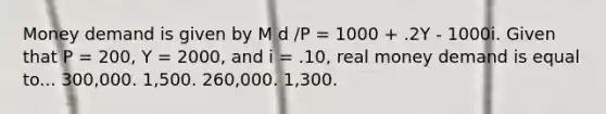 Money demand is given by M d /P = 1000 + .2Y - 1000i. Given that P = 200, Y = 2000, and i = .10, real money demand is equal to... 300,000. 1,500. 260,000. 1,300.