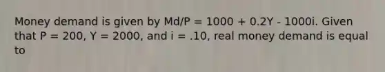 Money demand is given by Md/P = 1000 + 0.2Y - 1000i. Given that P = 200, Y = 2000, and i = .10, real money demand is equal to