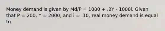 Money demand is given by Md/P = 1000 + .2Y - 1000i. Given that P = 200, Y = 2000, and i = .10, real money demand is equal to