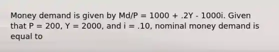 Money demand is given by Md/P = 1000 + .2Y - 1000i. Given that P = 200, Y = 2000, and i = .10, nominal money demand is equal to