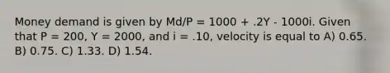 Money demand is given by Md/P = 1000 + .2Y - 1000i. Given that P = 200, Y = 2000, and i = .10, velocity is equal to A) 0.65. B) 0.75. C) 1.33. D) 1.54.