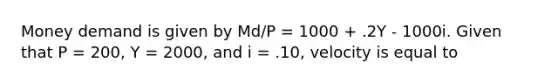 Money demand is given by Md/P = 1000 + .2Y - 1000i. Given that P = 200, Y = 2000, and i = .10, velocity is equal to