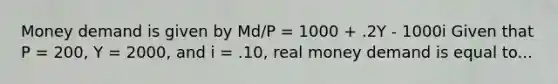 Money demand is given by Md/P = 1000 + .2Y - 1000i Given that P = 200, Y = 2000, and i = .10, real money demand is equal to...