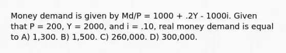 Money demand is given by Md/P = 1000 + .2Y - 1000i. Given that P = 200, Y = 2000, and i = .10, real money demand is equal to A) 1,300. B) 1,500. C) 260,000. D) 300,000.