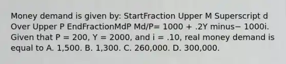 Money demand is given​ by: StartFraction Upper M Superscript d Over Upper P EndFractionMdP ​Md/P= 1000​ + .2Y minus− 1000i. Given that P​ = 200, Y​ = 2000, and i​ = .10, real money demand is equal to A. 1,500. B. 1,300. C. 260,000. D. 300,000.