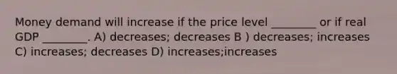 Money demand will increase if the price level ________ or if real GDP ________. A) decreases; decreases B ) decreases; increases C) increases; decreases D) increases;increases