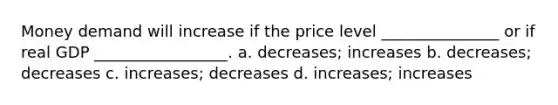 Money demand will increase if the price level _______________ or if real GDP _________________. a. decreases; increases b. decreases; decreases c. increases; decreases d. increases; increases